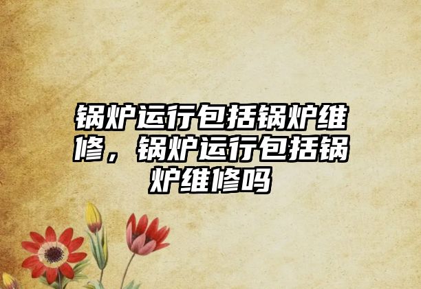 鍋爐運行包括鍋爐維修，鍋爐運行包括鍋爐維修嗎