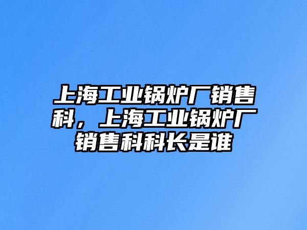 上海工業鍋爐廠銷售科，上海工業鍋爐廠銷售科科長是誰