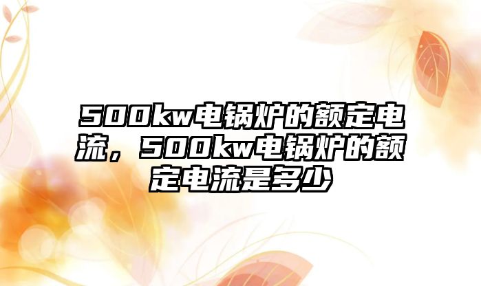 500kw電鍋爐的額定電流，500kw電鍋爐的額定電流是多少