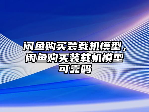 閑魚購買裝載機模型，閑魚購買裝載機模型可靠嗎