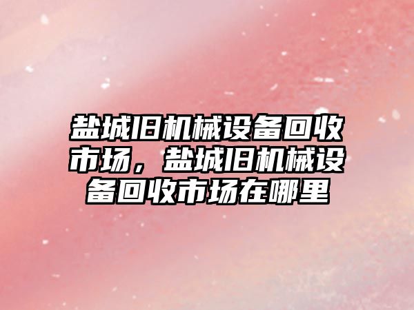 鹽城舊機械設備回收市場，鹽城舊機械設備回收市場在哪里