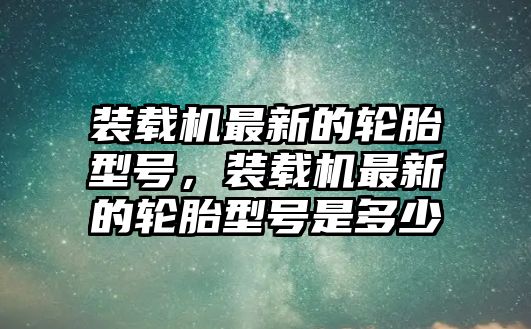 裝載機最新的輪胎型號，裝載機最新的輪胎型號是多少