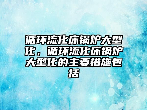 循環流化床鍋爐大型化，循環流化床鍋爐大型化的主要措施包括