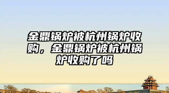 金鼎鍋爐被杭州鍋爐收購，金鼎鍋爐被杭州鍋爐收購了嗎