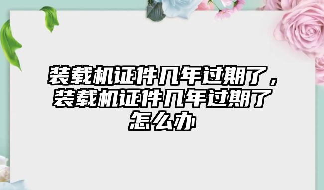 裝載機證件幾年過期了，裝載機證件幾年過期了怎么辦