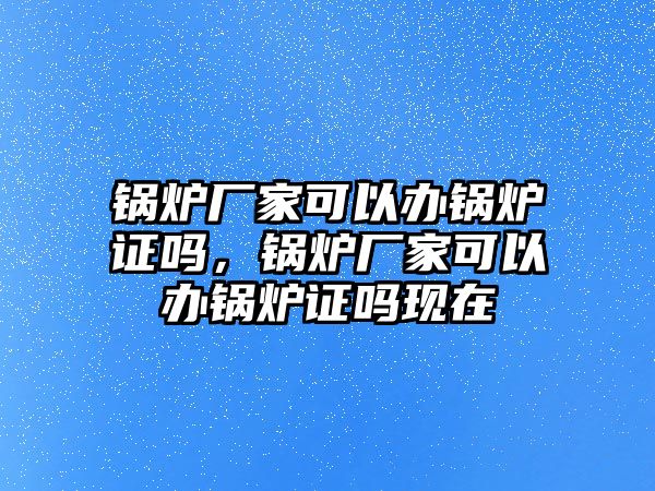 鍋爐廠家可以辦鍋爐證嗎，鍋爐廠家可以辦鍋爐證嗎現(xiàn)在