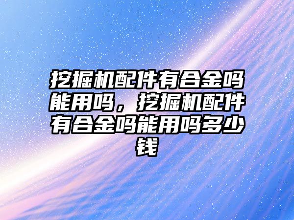 挖掘機配件有合金嗎能用嗎，挖掘機配件有合金嗎能用嗎多少錢