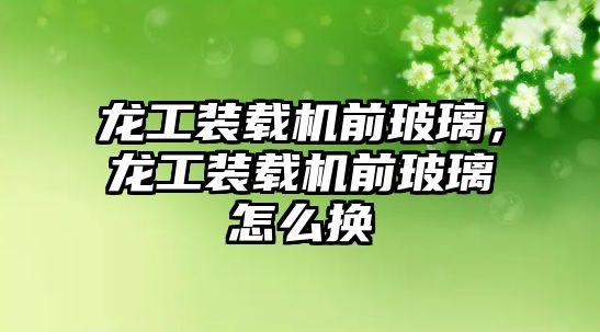 龍工裝載機前玻璃，龍工裝載機前玻璃怎么換