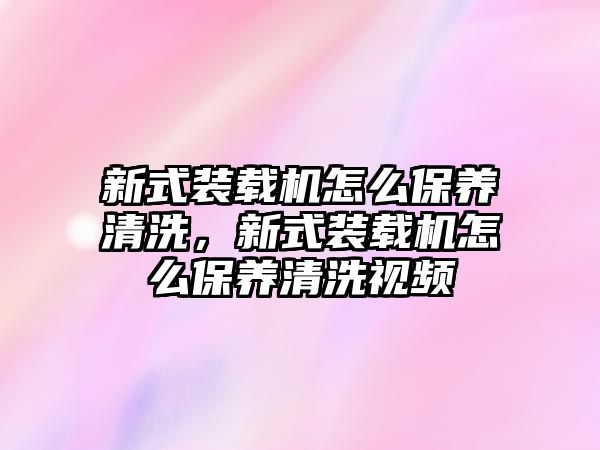 新式裝載機怎么保養(yǎng)清洗，新式裝載機怎么保養(yǎng)清洗視頻