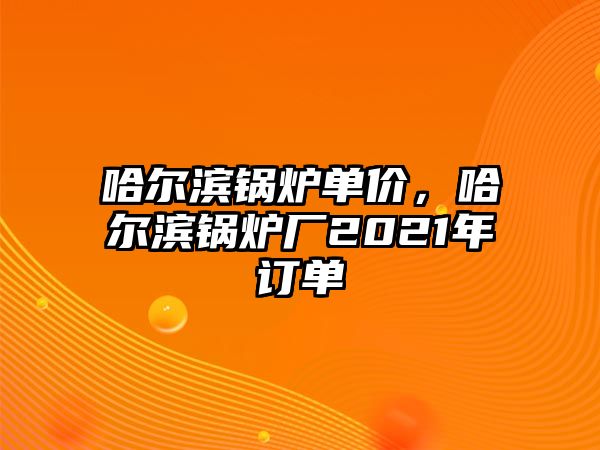 哈爾濱鍋爐單價，哈爾濱鍋爐廠2021年訂單