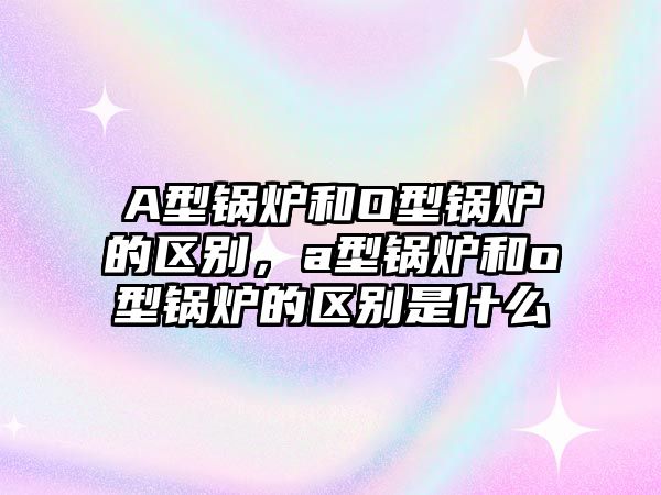 A型鍋爐和O型鍋爐的區別，a型鍋爐和o型鍋爐的區別是什么