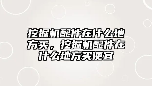 挖掘機配件在什么地方買，挖掘機配件在什么地方買便宜