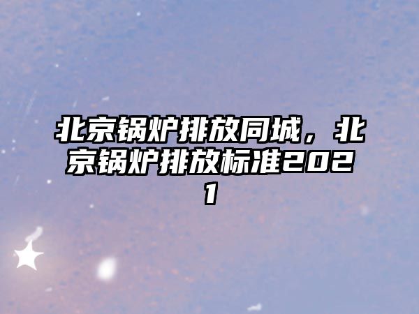 北京鍋爐排放同城，北京鍋爐排放標準2021