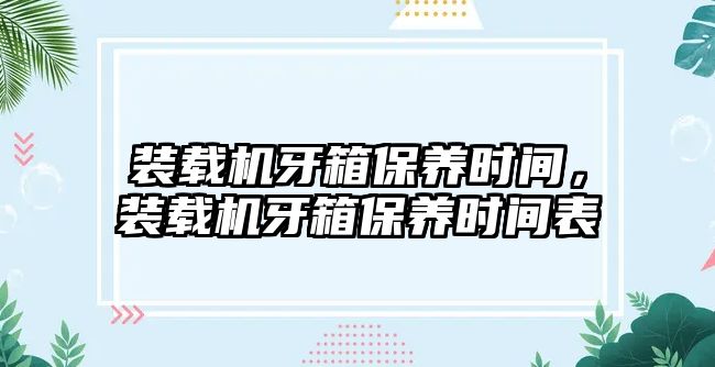 裝載機(jī)牙箱保養(yǎng)時(shí)間，裝載機(jī)牙箱保養(yǎng)時(shí)間表