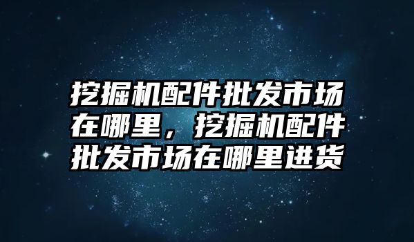 挖掘機(jī)配件批發(fā)市場(chǎng)在哪里，挖掘機(jī)配件批發(fā)市場(chǎng)在哪里進(jìn)貨