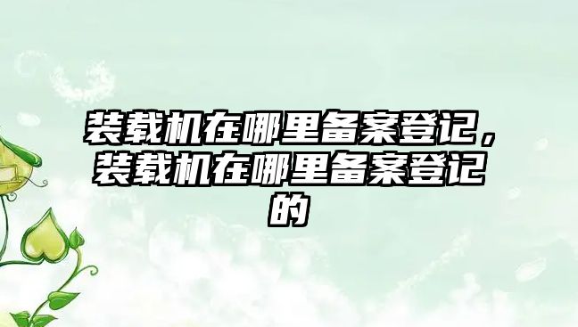 裝載機(jī)在哪里備案登記，裝載機(jī)在哪里備案登記的