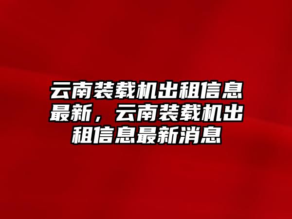 云南裝載機出租信息最新，云南裝載機出租信息最新消息