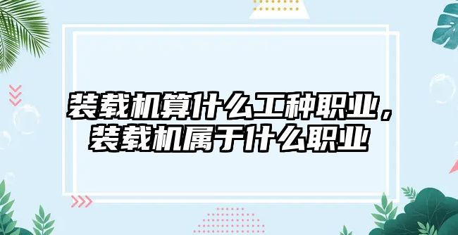 裝載機算什么工種職業，裝載機屬于什么職業