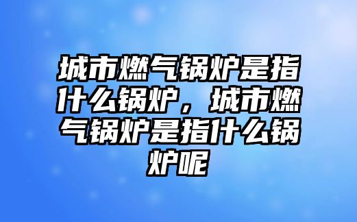 城市燃氣鍋爐是指什么鍋爐，城市燃氣鍋爐是指什么鍋爐呢