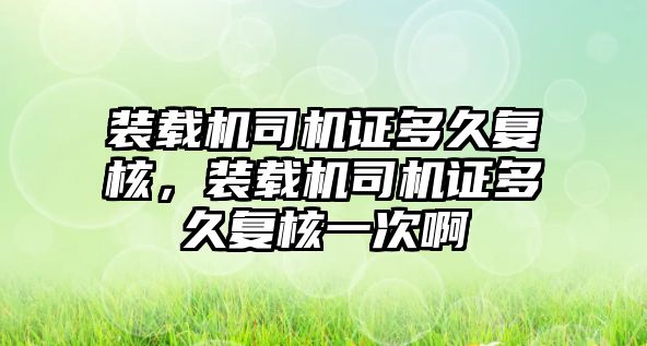 裝載機司機證多久復核，裝載機司機證多久復核一次啊