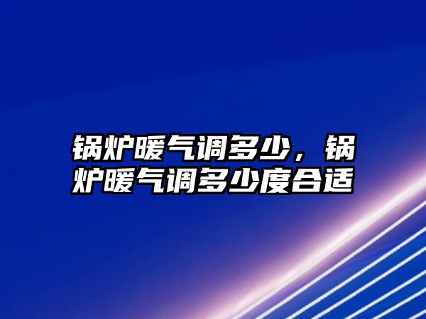 鍋爐暖氣調多少，鍋爐暖氣調多少度合適