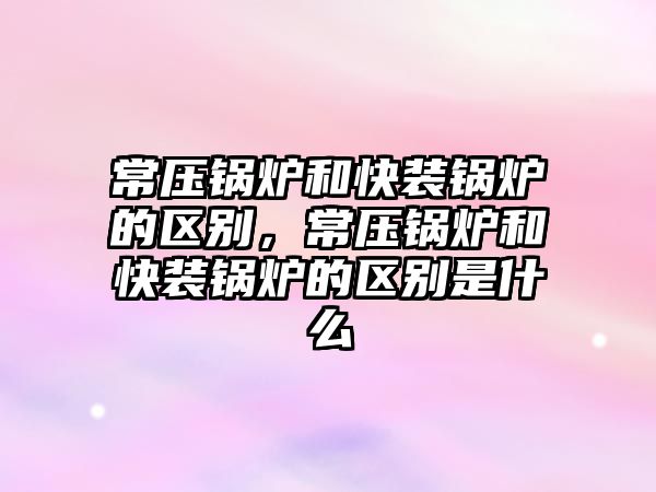 常壓鍋爐和快裝鍋爐的區別，常壓鍋爐和快裝鍋爐的區別是什么