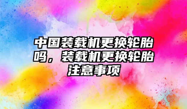 中國裝載機更換輪胎嗎，裝載機更換輪胎注意事項