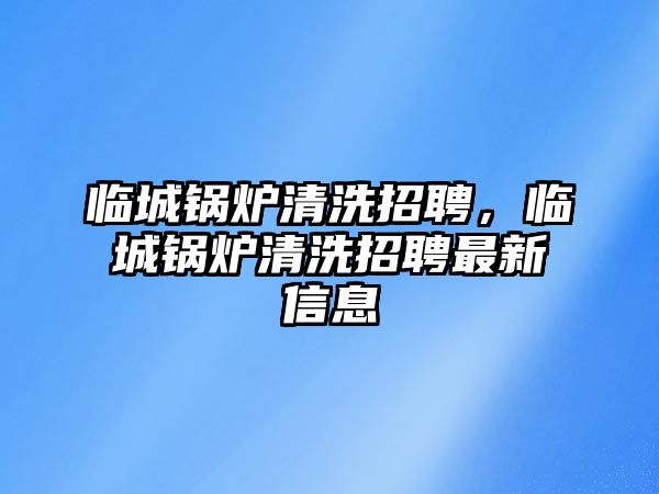 臨城鍋爐清洗招聘，臨城鍋爐清洗招聘最新信息