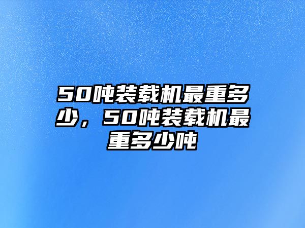 50噸裝載機最重多少，50噸裝載機最重多少噸