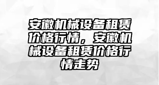 安徽機械設備租賃價格行情，安徽機械設備租賃價格行情走勢