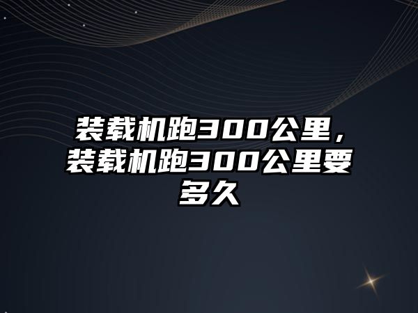 裝載機跑300公里，裝載機跑300公里要多久