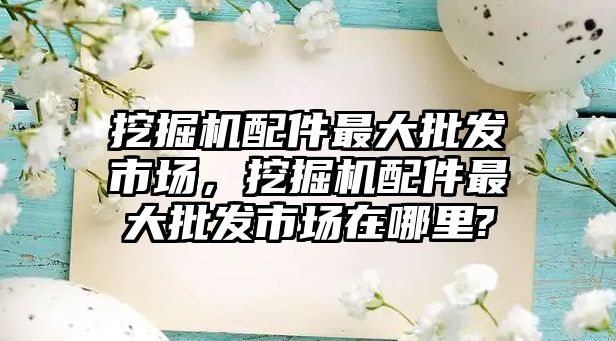 挖掘機配件最大批發市場，挖掘機配件最大批發市場在哪里?