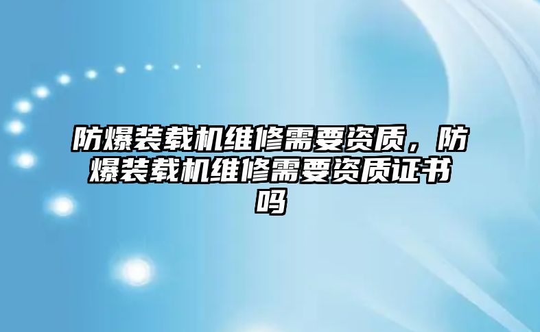 防爆裝載機維修需要資質，防爆裝載機維修需要資質證書嗎