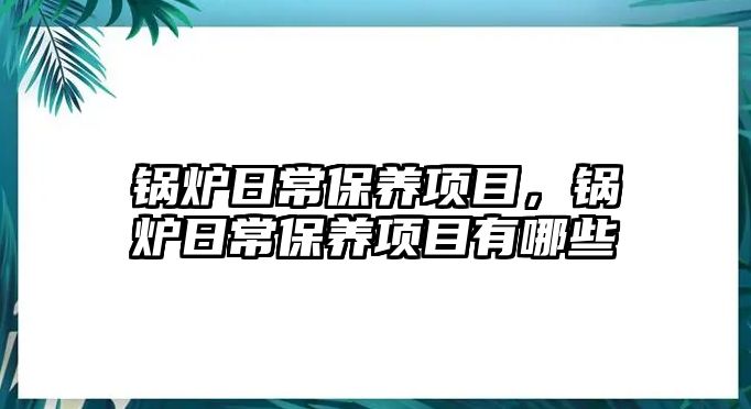 鍋爐日常保養項目，鍋爐日常保養項目有哪些