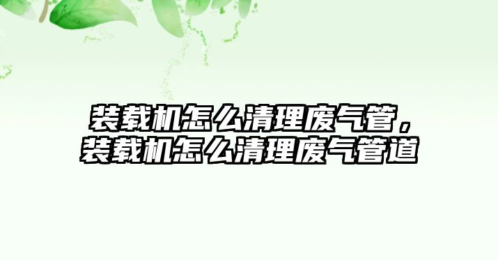 裝載機怎么清理廢氣管，裝載機怎么清理廢氣管道