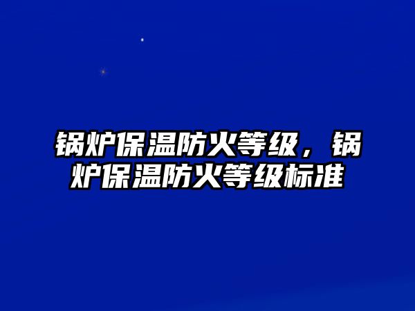 鍋爐保溫防火等級(jí)，鍋爐保溫防火等級(jí)標(biāo)準(zhǔn)