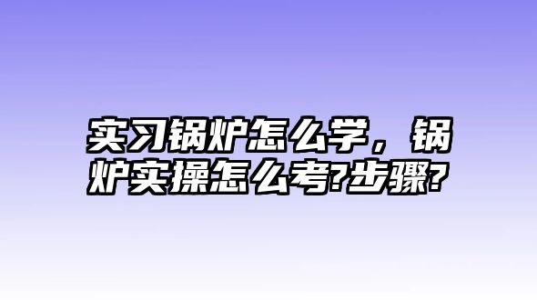 實習鍋爐怎么學，鍋爐實操怎么考?步驟?