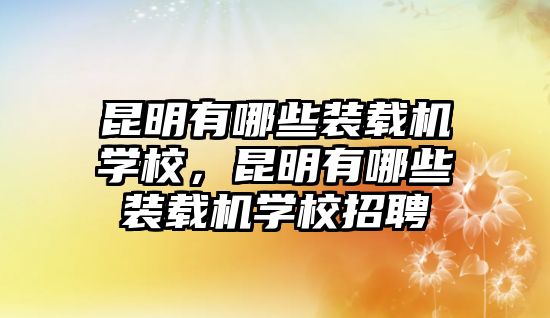 昆明有哪些裝載機學校，昆明有哪些裝載機學校招聘