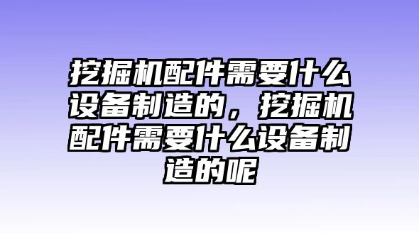 挖掘機配件需要什么設(shè)備制造的，挖掘機配件需要什么設(shè)備制造的呢