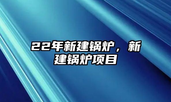 22年新建鍋爐，新建鍋爐項目