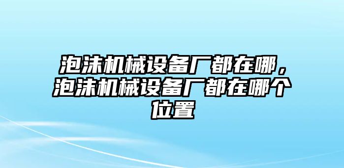 泡沫機械設備廠都在哪，泡沫機械設備廠都在哪個位置