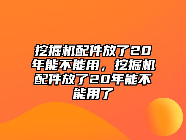 挖掘機配件放了20年能不能用，挖掘機配件放了20年能不能用了