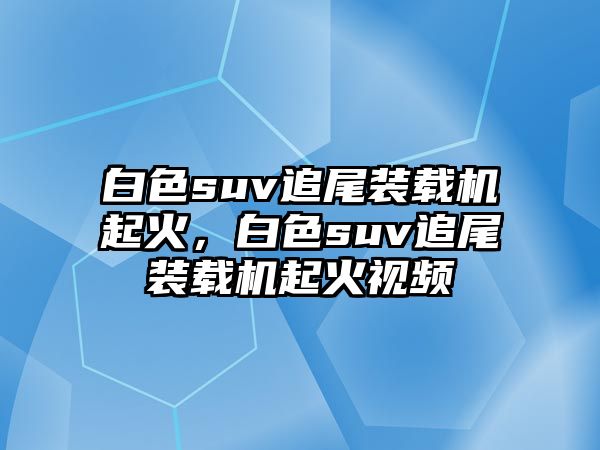 白色suv追尾裝載機起火，白色suv追尾裝載機起火視頻