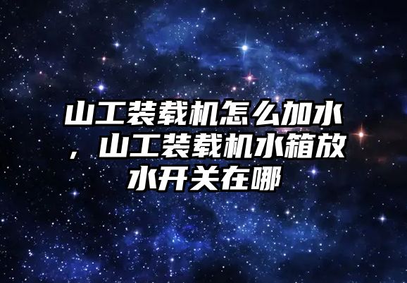 山工裝載機怎么加水，山工裝載機水箱放水開關在哪