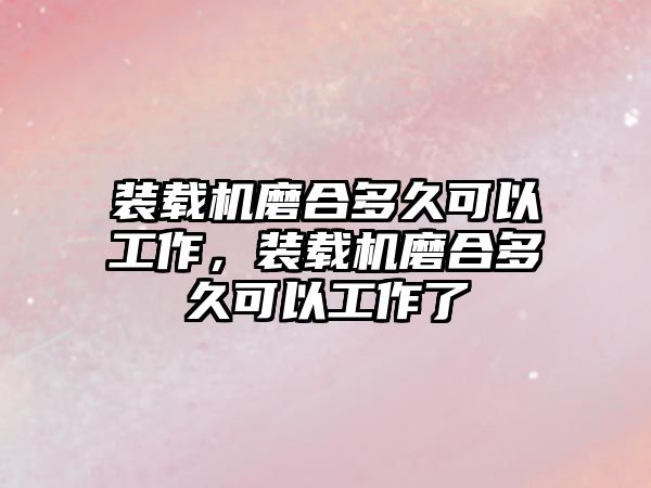 裝載機磨合多久可以工作，裝載機磨合多久可以工作了