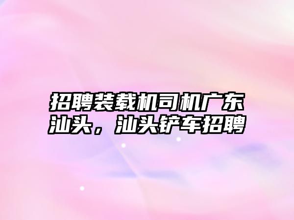 招聘裝載機司機廣東汕頭，汕頭鏟車招聘