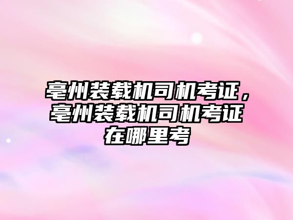 亳州裝載機司機考證，亳州裝載機司機考證在哪里考