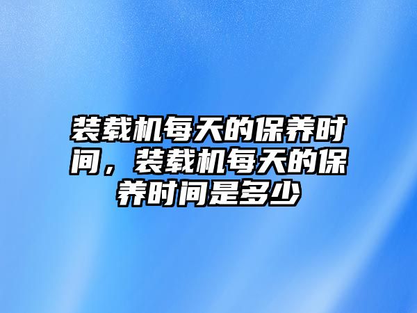 裝載機每天的保養(yǎng)時間，裝載機每天的保養(yǎng)時間是多少