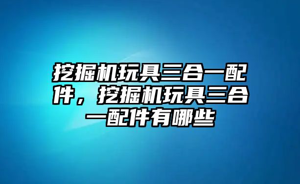 挖掘機(jī)玩具三合一配件，挖掘機(jī)玩具三合一配件有哪些