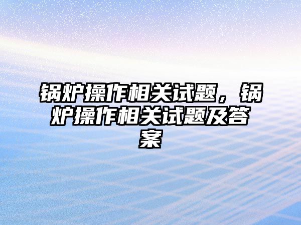 鍋爐操作相關試題，鍋爐操作相關試題及答案